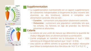 12
• La supplémentation nutritionnelle est un apport supplémentaire
de substances indispensables à l'organisme (le plus souvent des
vitamines ou des minéraux), destiné à compléter une
alimentation carencée. Elle est soit :
⚬ Curative : concernant une population sévèrement carencée.
⚬ Préventive : concernant une population vulnérable tels que
les enfants, les femmes en âge de procréer, les femmes
enceintes et allaitantes.
Supplémentation
• La calorie est une unité de mesure qui détermine la quantité de
chaleur dégagée dans un aliment pendant sa combustion.
• L'unité employée en nutrition est la kilocalorie (1 kcal = 1000
calories) ou le kilojoule (kJ) sachant que 1 kcal = 4,18 kJ.
• Une calorie se définit comme la quantité de chaleur nécessaire
pour élever la température d'un litre d'eau de 14,5 °C à 15,5 °C.
Calorie
 