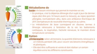 12
• C’est le besoin minimum qui permet le maintien en vie.
• En pratique, c’est la dépense d’énergie d’un sujet à jeun (le dernier
repas doit être pris 14 heure avant la mesure), au repos (position
allongée), normalement vêtu, dans une ambiance thermique de
20°C (température de neutralité thermique) et au calme.
• Le métabolisme de base correspond en d’autres termes à
l’énergie nécessaire à l’entretien de la vie: les battements
cardiaques, la respiration, l’activité nerveuse, le maintien d’une
température constante.
Métabolisme de
base
• On appelle ration alimentaire, la quantité d’aliments nécessaire à
un individu pendant 24h, pour couvrir ses besoins énergétiques
et plastiques.
• Elle doit être suffisante et variée et doit réaliser un certain
équilibre entre les différents constituants.
Ration
alimentaire
 