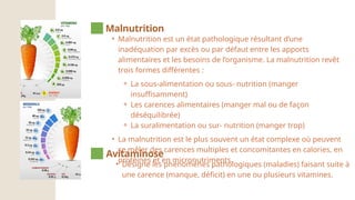• Malnutrition est un état pathologique résultant d’une
inadéquation par excès ou par défaut entre les apports
alimentaires et les besoins de l’organisme. La malnutrition revêt
trois formes différentes :
⚬ La sous-alimentation ou sous- nutrition (manger
insuffisamment)
⚬ Les carences alimentaires (manger mal ou de façon
déséquilibrée)
⚬ La suralimentation ou sur- nutrition (manger trop)
• La malnutrition est le plus souvent un état complexe où peuvent
se mêler des carences multiples et concomitantes en calories, en
protéines et en micronutriments.
Malnutrition
• Désigne les phénomènes pathologiques (maladies) faisant suite à
une carence (manque, déficit) en une ou plusieurs vitamines.
Avitaminose
 