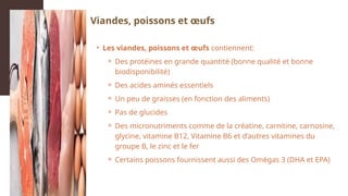 • Les viandes, poissons et œufs contiennent:
⚬ Des protéines en grande quantité (bonne qualité et bonne
biodisponibilité)
⚬ Des acides aminés essentiels
⚬ Un peu de graisses (en fonction des aliments)
⚬ Pas de glucides
⚬ Des micronutriments comme de la créatine, carnitine, carnosine,
glycine, vitamine B12, Vitamine B6 et d’autres vitamines du
groupe B, le zinc et le fer
⚬ Certains poissons fournissent aussi des Omégas 3 (DHA et EPA)
Viandes, poissons et œufs
 