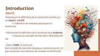 2
•Auparavant la définition de la santé était centrée sur
un aspect curatif
=> l’absence de maladies physiques ou
d’infirmité.
• Maintenant la définition de la santé est plus évidente
=> basée sur une idée de bien-être, d’équilibre de
vie
• Selon l’OMS, la santé est :
Etat complet de bien-être physique, mental et social ; et
pas seulement une absence de maladie ou d’infirmité
Introduction
SANTÉ
 