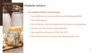 • Les produits laitiers contiennent:
⚬ Des protéines de bonne qualité (haute biodisponibilité)
⚬ Des probiotiques
⚬ Des minéraux, dont principalement le calcium et phosphore
⚬ Peu de sucre (en fonction des produits)
⚬ Des vitamines du groupe B (B2, B9, B12)
⚬ Des vitamines A et D (surtout dans les produits gras)
5
Produits laitiers
 