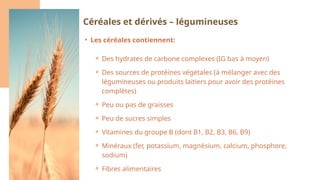 • Les céréales contiennent:
⚬ Des hydrates de carbone complexes (IG bas à moyen)
⚬ Des sources de protéines végétales (à mélanger avec des
légumineuses ou produits laitiers pour avoir des protéines
complètes)
⚬ Peu ou pas de graisses
⚬ Peu de sucres simples
⚬ Vitamines du groupe B (dont B1, B2, B3, B6, B9)
⚬ Minéraux (fer, potassium, magnésium, calcium, phosphore,
sodium)
⚬ Fibres alimentaires
Céréales et dérivés – légumineuses
 