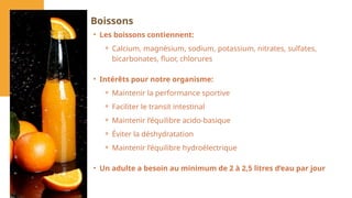• Les boissons contiennent:
⚬ Calcium, magnésium, sodium, potassium, nitrates, sulfates,
bicarbonates, fluor, chlorures
• Intérêts pour notre organisme:
⚬ Maintenir la performance sportive
⚬ Faciliter le transit intestinal
⚬ Maintenir l’équilibre acido-basique
⚬ Éviter la déshydratation
⚬ Maintenir l’équilibre hydroélectrique
• Un adulte a besoin au minimum de 2 à 2,5 litres d’eau par jour
Boissons
 