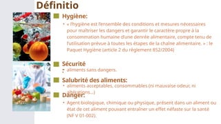 • « l’hygiène est l’ensemble des conditions et mesures nécessaires
pour maîtriser les dangers et garantir le caractère propre à la
consommation humaine d’une denrée alimentaire, compte tenu de
l’utilisation prévue à toutes les étapes de la chaîne alimentaire. » : le
Paquet Hygiène (article 2 du règlement 852/2004)
Hygiène:
Définitio
ns
• aliments sans dangers.
Sécurité
:
• Agent biologique, chimique ou physique, présent dans un aliment ou
état de cet aliment pouvant entraîner un effet néfaste sur la santé
(NF V 01-002).
Danger:
• aliments acceptables, consommables (ni mauvaise odeur, ni
altérations…)
Salubrité des aliments:
 