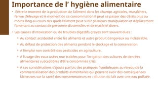• Entre le moment de la production de l’aliment dans les champs agricoles, maraîchers,
ferme d’élevage et le moment de sa consommation il peut se passer des délais plus au
moins long au cours des quels l’aliment peut subir plusieurs manipulation et déplacement
l’amenant au contact de personne d’ustensiles et de matériel divers.
• Les causes d’intoxication ou de troubles digestifs graves sont souvent dues :
⚬ Au contact accidentel entre les aliments et autre produit dangereux ou indésirable.
⚬ Au défaut de protection des aliments pendant le stockage et la conservation.
⚬ A l’emploi non contrôlé des pesticides en agriculture.
⚬ A l’usage des eaux usées non traitées pour l’irrigation des cultures de denrées
alimentaires susceptibles d’être consommés crûs.
⚬ A ces considérations s’ajoute parfois des pratiques frauduleuses au niveau de la
commercialisation des produits alimentaires qui peuvent avoir des conséquences
fâcheuses sur la santé des consommateurs ex : dilution du lait avec une eau polluée.
Importance de l’ hygiène alimentaire
 