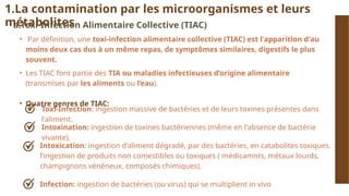 Toxi-Infection: ingestion massive de bactéries et de leurs toxines présentes dans
l'aliment.
1.La contamination par les microorganismes et leurs
métabolites
a.Toxi-Infection Alimentaire Collective (TIAC)
• Par définition, une toxi-infection alimentaire collective (TIAC) est l'apparition d'au
moins deux cas dus à un même repas, de symptômes similaires, digestifs le plus
souvent.
• Les TIAC font partie des TIA ou maladies infectieuses d’origine alimentaire
(transmises par les aliments ou l’eau).
• Quatre genres de TIAC:
Intoxination: ingestion de toxines bactériennes (même en l'absence de bactérie
vivante).
Intoxication: ingestion d'aliment dégradé, par des bactéries, en catabolites toxiques.
l’ingestion de produits non comestibles ou toxiques ( médicamnts, métaux lourds,
champignons vénéneux, composés chimiques),
Infection: ingestion de bactéries (ou virus) qui se multiplient in vivo
 