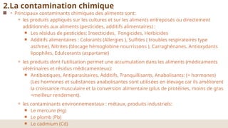 • Principaux contaminants chimiques des aliments sont:
⚬ les produits appliqués sur les cultures et sur les aliments entreposés ou directement
additionnés aux aliments (pesticides, additifs alimentaires) :
￭ Les résidus de pesticides: Insecticides, Fongicides, Herbicides
￭ Additifs alimentaires : Colorants (Allergies ), Sulfites ( troubles respiratoires type
asthme), Nitrites (blocage hémoglobine nourrissons ), Carraghénanes, Antioxydants
lipophiles, Edulcorants (aspartame)
⚬ les produits dont l'utilisation permet une accumulation dans les aliments (médicaments
vétérinaires et résidus médicamenteux):
￭ Antibiotiques, Antiparasitaires, Additifs, Tranquillisants, Anabolisants: (= hormones)
(Les hormones et substances anabolisantes sont utilisées en élevage car ils améliorent
la croissance musculaire et la conversion alimentaire (plus de protéines, moins de gras
=meilleur rendement).
⚬ les contaminants environnementaux : métaux, produits industriels:
￭ Le mercure (Hg)
￭ Le plomb (Pb)
￭ Le cadmium (Cd)
2.La contamination chimique
 