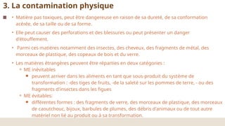 • Matière pas toxiques, peut être dangereuse en raison de sa dureté, de sa conformation
acérée, de sa taille ou de sa forme.
• Elle peut causer des perforations et des blessures ou peut présenter un danger
d'étouffement.
• Parmi ces matières notamment des insectes, des cheveux, des fragments de métal, des
morceaux de plastique, des copeaux de bois et du verre.
• Les matières étrangères peuvent être réparties en deux catégories :
⚬ ME inévitables
￭ peuvent arriver dans les aliments en tant que sous-produit du système de
transformation : -des tiges de fruits, -de la saleté sur les pommes de terre, - ou des
fragments d'insectes dans les figues
⚬ ME évitables:
￭ différentes formes : des fragments de verre, des morceaux de plastique, des morceaux
de caoutchouc, bijoux, barbules de plumes, des débris d'animaux ou de tout autre
matériel non lié au produit ou à sa transformation.
3. La contamination physique
 