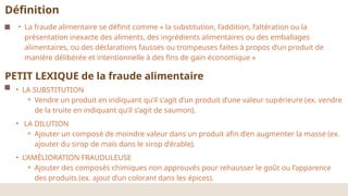 • La fraude alimentaire se définit comme « la substitution, l’addition, l’altération ou la
présentation inexacte des aliments, des ingrédients alimentaires ou des emballages
alimentaires, ou des déclarations fausses ou trompeuses faites à propos d’un produit de
manière délibérée et intentionnelle à des fins de gain économique »
Définition
PETIT LEXIQUE de la fraude alimentaire
• LA SUBSTITUTION
⚬ Vendre un produit en indiquant qu’il s’agit d’un produit d’une valeur supérieure (ex. vendre
de la truite en indiquant qu’il s’agit de saumon).
• LA DILUTION
⚬ Ajouter un composé de moindre valeur dans un produit afin d’en augmenter la masse (ex.
ajouter du sirop de maïs dans le sirop d’érable).
• L’AMÉLIORATION FRAUDULEUSE
⚬ Ajouter des composés chimiques non approuvés pour rehausser le goût ou l’apparence
des produits (ex. ajout d’un colorant dans les épices).
 
