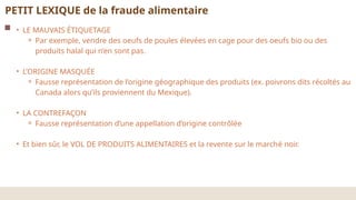 PETIT LEXIQUE de la fraude alimentaire
• LE MAUVAIS ÉTIQUETAGE
⚬ Par exemple, vendre des oeufs de poules élevées en cage pour des oeufs bio ou des
produits halal qui n’en sont pas.
• L’ORIGINE MASQUÉE
⚬ Fausse représentation de l’origine géographique des produits (ex. poivrons dits récoltés au
Canada alors qu’ils proviennent du Mexique).
• LA CONTREFAÇON
⚬ Fausse représentation d’une appellation d’origine contrôlée
• Et bien sûr, le VOL DE PRODUITS ALIMENTAIRES et la revente sur le marché noir.
 