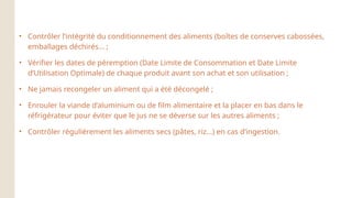 • Contrôler l’intégrité du conditionnement des aliments (boîtes de conserves cabossées,
emballages déchirés... ;
• Vérifier les dates de péremption (Date Limite de Consommation et Date Limite
d’Utilisation Optimale) de chaque produit avant son achat et son utilisation ;
• Ne jamais recongeler un aliment qui a été décongelé ;
• Enrouler la viande d’aluminium ou de film alimentaire et la placer en bas dans le
réfrigérateur pour éviter que le jus ne se déverse sur les autres aliments ;
• Contrôler régulièrement les aliments secs (pâtes, riz...) en cas d’ingestion.
 