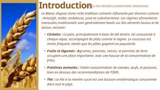 Le Maroc dispose d’une riche tradition culinaire influencée par diverses cultures
: Amazigh, arabe, andalouse, juive et subsaharienne. Les régimes alimentaires
marocains traditionnels sont généralement basés sur des aliments locaux et de
saison, incluant :
• Céréales : Le pain, principalement à base de blé tendre, est consommé à
chaque repas, accompagné de plats comme le tagine. Le couscous est
moins fréquent, tandis que les pâtes gagnent en popularité.
• Fruits et légumes : Agrumes, pommes, raisins, et pommes de terre
occupent une place importante, avec une hausse de la consommation de
frites.
• Protéines animales : Faible consommation de viandes, œufs, et poissons,
bien en dessous des recommandations de l’OMS.
• Thé : Le thé à la menthe sucré est une boisson emblématique consommée
dans tout le pays.
Introduction
APERÇU DES RÉGIMES ALIMENTAIRES MAROCAINS
 