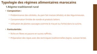 Typologie des régimes alimentaires marocains
1.Régime traditionnel rural
• Composition :
⚬ Prédominance des céréales, du pain fait maison (khobz), et des légumineuses.
⚬ Consommation limitée de viande et produits laitiers.
⚬ Utilisation de plantes sauvages (comme le mauve ou l'ortie) dans la cuisine.
• Particularités :
⚬ Riche en fibres et pauvre en sucres raffinés.
⚬ Préparation des repas avec des techniques traditionnelles (tajine, cuisson lente).
 