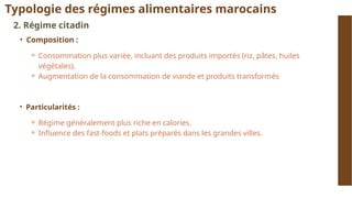 Typologie des régimes alimentaires marocains
2. Régime citadin
• Composition :
⚬ Consommation plus variée, incluant des produits importés (riz, pâtes, huiles
végétales).
⚬ Augmentation de la consommation de viande et produits transformés
• Particularités :
⚬ Régime généralement plus riche en calories.
⚬ Influence des fast-foods et plats préparés dans les grandes villes.
 