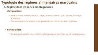 Typologie des régimes alimentaires marocains
3. Régime dans les zones montagneuses
• Composition :
⚬ Basé sur des aliments locaux : orge, produits laitiers (lait, beurre, fromage
artisanal).
⚬ Consommation de viande principalement lors d’événements spéciaux.
• Particularités :
⚬ Simplicity des plats, souvent énergétiques pour faire face au climat rigoureux.
 