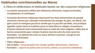 Habitudes nutritionnelles au Maroc
2. Fêtes et célébrations et Habitudes basées sur des croyances religieuses
• La cuisine marocaine reflète des influences africaines, moyen-orientales,
européennes, et asiatiques.
• Certaines directives religieuses façonnent les choix alimentaires du peuple
marocain comme par exemple l’interdiction de manger du porc. Au Maroc, les
gens aussi ne mangent pas de la viande qui n'a pas été sacrifiée, une pratique
appelée casher dans la tradition juive et halal dans la religion musulmane.
D’autres aliments sont consommés dans le cadre de rites religieux, telles que la
harira consommée pour rompre le jeûne tous les soirs du mois sacré du
Ramadan. Les pâtisseries sont un autre aliment commun, mangé le soir
pendant le Ramadan.
• Fêtes religieuses :
• Aid al-Adha : consommation de viandes grillées (brochettes, méchoui).
• Ramadan : rupture du jeûne avec la harira, dattes, et sucreries (chebakia).
 