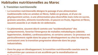 Habitudes nutritionnelles au Maroc
3. Transition nutritionnelle
• La transition nutritionnelle désigne le passage d'une alimentation
traditionnelle riche en amidon et fibres, faible en graisses, et d'une vie
physiquement active, à une alimentation plus diversifiée mais riche en sucres,
graisses saturées, aliments transformés, et pauvre en fruits, légumes et fibres,
souvent associée à un mode de vie sédentaire.
• Ce phénomène, souvent décrit comme une "occidentalisation" des
comportements, favorise l'émergence de maladies métaboliques (obésité,
hypertension, diabète), cardiovasculaires, et certains cancers. Ce processus est
particulièrement rapide dans les pays en développement ou chez les migrants,
contrastant avec la transition progressive observée dans les pays
industrialisés.
• Dans les pays en développement, la transition nutritionnelle coexiste avec la
malnutrition par carences et est accélérée par la mondialisation et
 