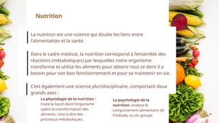 16
La nutrition est une science qui étudie les liens entre
l'alimentation et la santé.
Dans le cadre médical, la nutrition correspond à l’ensemble des
réactions (métaboliques) par lesquelles notre organisme
transforme et utilise les aliments pour obtenir tout ce dont il a
besoin pour son bon fonctionnement et pour se maintenir en vie.
C’est également une science pluridisciplinaire, comportant deux
grands axes :
Nutrition
La physiologie de la nutrition :
traite la façon dont l'organisme
opère la transformation des
aliments, c'est-à-dire des
processus métaboliques.
La psychologie de la
nutrition: analyse le
comportement alimentaire de
l'individu ou du groupe
 