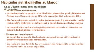 Habitudes nutritionnelles au Maroc
4. Les Déterminants de la Transition
Alimentaire
1. Urbanisation et mondialisation
• L’urbanisation est un moteur clé de l’évolution alimentaire, particulièrement en
Afrique et au Maroc, où plus de 55% de la population était urbaine dès 2004.
• Elle favorise l'accès aux produits prêts à consommer et à la restauration rapide,
mais amplifie également les inégalités et le double fardeau de la dysnutrition.
• La mondialisation uniformise les pratiques alimentaires via la circulation des
produits, technologies et informations.
2. Changements sociologiques
• Le travail des femmes, la décohabitation des générations, et l’urbanisation
bouleversent les habitudes alimentaires.
• Les repas pris hors domicile deviennent courants, favorisant la consommation
d’aliments riches en sucres et graisses.
 