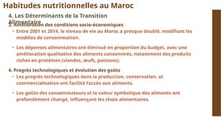 Habitudes nutritionnelles au Maroc
4. Les Déterminants de la Transition
Alimentaire
3. Amélioration des conditions socio-économiques
• Entre 2001 et 2014, le niveau de vie au Maroc a presque doublé, modifiant les
modèles de consommation.
• Les dépenses alimentaires ont diminué en proportion du budget, avec une
amélioration qualitative des aliments consommés, notamment des produits
riches en protéines (viandes, œufs, poissons).
4. Progrès technologiques et évolution des goûts
• Les progrès technologiques dans la production, conservation, et
commercialisation ont facilité l’accès aux aliments.
• Les goûts des consommateurs et la valeur symbolique des aliments ont
profondément changé, influençant les choix alimentaires.
 