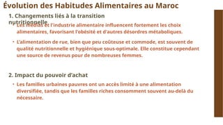 Évolution des Habitudes Alimentaires au Maroc
1. Changements liés à la transition
nutritionnelle
• Les médias et l'industrie alimentaire influencent fortement les choix
alimentaires, favorisant l'obésité et d'autres désordres métaboliques.
• L’alimentation de rue, bien que peu coûteuse et commode, est souvent de
qualité nutritionnelle et hygiénique sous-optimale. Elle constitue cependant
une source de revenus pour de nombreuses femmes.
2. Impact du pouvoir d’achat
• Les familles urbaines pauvres ont un accès limité à une alimentation
diversifiée, tandis que les familles riches consomment souvent au-delà du
nécessaire.
 