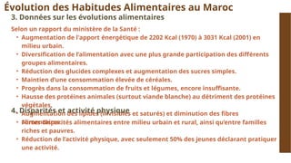 Évolution des Habitudes Alimentaires au Maroc
3. Données sur les évolutions alimentaires
Selon un rapport du ministère de la Santé :
• Augmentation de l'apport énergétique de 2202 Kcal (1970) à 3031 Kcal (2001) en
milieu urbain.
• Diversification de l’alimentation avec une plus grande participation des différents
groupes alimentaires.
• Réduction des glucides complexes et augmentation des sucres simples.
• Maintien d’une consommation élevée de céréales.
• Progrès dans la consommation de fruits et légumes, encore insuffisante.
• Hausse des protéines animales (surtout viande blanche) au détriment des protéines
végétales.
• Augmentation des lipides (invisibles et saturés) et diminution des fibres
alimentaires.
4. Disparités et activité physique
• Fortes disparités alimentaires entre milieu urbain et rural, ainsi qu’entre familles
riches et pauvres.
• Réduction de l’activité physique, avec seulement 50% des jeunes déclarant pratiquer
une activité.
 
