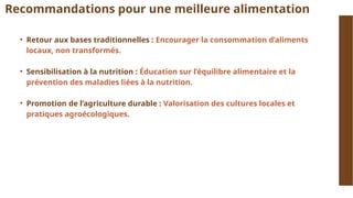 Recommandations pour une meilleure alimentation
• Retour aux bases traditionnelles : Encourager la consommation d’aliments
locaux, non transformés.
• Sensibilisation à la nutrition : Éducation sur l’équilibre alimentaire et la
prévention des maladies liées à la nutrition.
• Promotion de l’agriculture durable : Valorisation des cultures locales et
pratiques agroécologiques.
 