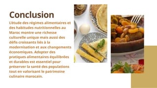 L’étude des régimes alimentaires et
des habitudes nutritionnelles au
Maroc montre une richesse
culturelle unique mais aussi des
défis croissants liés à la
modernisation et aux changements
économiques. Adopter des
pratiques alimentaires équilibrées
et durables est essentiel pour
préserver la santé des populations
tout en valorisant le patrimoine
culinaire marocain.
Conclusion
 