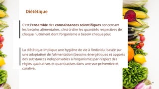 16
C’est l’ensemble des connaissances scientifiques concernant
les besoins alimentaires, c’est-à-dire les quantités respectives de
chaque nutriment dont l’organisme a besoin chaque jour.
La diététique implique une hygiène de vie à l’individu, basée sur
une adaptation de l’alimentation (besoins énergétiques et apports
des substances indispensables à l’organisme) par respect des
règles qualitatives et quantitatives dans une vue préventive et
curative.
Diététique
 