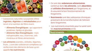 17
• Ce sont des substances alimentaires
contenue dans les aliments, sont absorbées
et utilisées directement par l’organisme, et
ils assurent le bon fonctionnement de
l’organisme.
• Nutriments sont des substances chimiques
provenant de la transformation de l’aliment
dans l’organisme.
• Les nutriments essentiels pour la santé sont
les macronutriments et les
micronutriments.
• Substances naturelles susceptible d’être
ingérées, digérées et métabolisées pour
servir à la nutrition de l’être vivant.
⚬ Aliments Énergétiques : qui apportent
protéines, lipides et glucides
⚬ Aliments Non Énergétiques : mais
indispensable; eau, vitamines, sels
minéraux et fibres alimentaires
• Les aliments (viandes, céréales, légumes,
fruits...) sont des substances complexes qui
renferment des éléments de base qu'on
appelle les nutriments.
Nutriments
2
Aliment
 