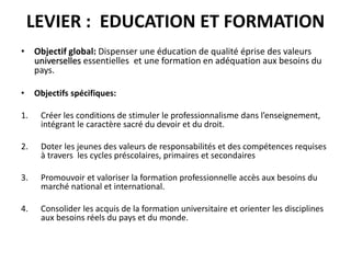 LEVIER : EDUCATION ET FORMATION
• Objectif global: Dispenser une éducation de qualité éprise des valeurs
universelles essentielles et une formation en adéquation aux besoins du
pays.
• Objectifs spécifiques:
1. Créer les conditions de stimuler le professionnalisme dans l’enseignement,
intégrant le caractère sacré du devoir et du droit.
2. Doter les jeunes des valeurs de responsabilités et des compétences requises
à travers les cycles préscolaires, primaires et secondaires
3. Promouvoir et valoriser la formation professionnelle accès aux besoins du
marché national et international.
4. Consolider les acquis de la formation universitaire et orienter les disciplines
aux besoins réels du pays et du monde.
 