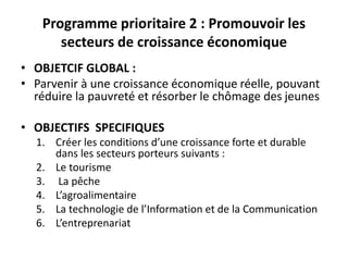 Programme prioritaire 2 : Promouvoir les
secteurs de croissance économique
• OBJETCIF GLOBAL :
• Parvenir à une croissance économique réelle, pouvant
réduire la pauvreté et résorber le chômage des jeunes
• OBJECTIFS SPECIFIQUES
1. Créer les conditions d’une croissance forte et durable
dans les secteurs porteurs suivants :
2. Le tourisme
3. La pêche
4. L’agroalimentaire
5. La technologie de l’Information et de la Communication
6. L’entreprenariat
 