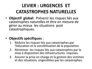 LEVIER : URGENCES ET
CATASTROPHES NATURELLES
• Objectif global: Prévenir les risques liés aux
catastrophes naturelles et être en mesure de
gérer au mieux les situations post
catastrophiques.
• Objectifs spécifiques :
1. Réduire les risques liés aux catastrophes par
l’éducation et la sensibilisation de la population.
2. Minimiser les risques liés aux catastrophes par la
mise à disposition des infrastructures requises.
3. Assurer la prise en charge et la gestion des victimes
et des situations engendrées par les catastrophes.
 
