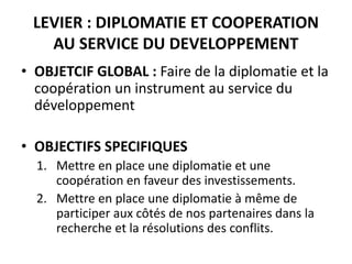 LEVIER : DIPLOMATIE ET COOPERATION
AU SERVICE DU DEVELOPPEMENT
• OBJETCIF GLOBAL : Faire de la diplomatie et la
coopération un instrument au service du
développement
• OBJECTIFS SPECIFIQUES
1. Mettre en place une diplomatie et une
coopération en faveur des investissements.
2. Mettre en place une diplomatie à même de
participer aux côtés de nos partenaires dans la
recherche et la résolutions des conflits.
 
