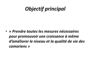 Objectif principal
• « Prendre toutes les mesures nécessaires
pour promouvoir une croissance à même
d’améliorer le niveau et la qualité de vie des
comoriens »
 