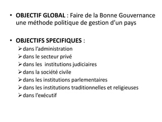 • OBJECTIF GLOBAL : Faire de la Bonne Gouvernance
une méthode politique de gestion d’un pays
• OBJECTIFS SPECIFIQUES :
dans l’administration
dans le secteur privé
dans les institutions judiciaires
dans la société civile
dans les institutions parlementaires
dans les institutions traditionnelles et religieuses
dans l’exécutif
 