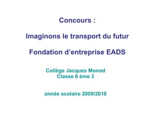Collège Jacques Monod Classe 6 ème 3 année scolaire 2009/2010 Concours : Imaginons le transport du futur Fondation d’entreprise EADS 
