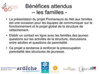 gnizon@inforoutes.fr
06 26 01 19 23
Bénéfices attendus
– les familles -
● La présentation du projet Promeneurs du Net aux familles
est une occasion pour les équipes de communiquer sur le
fonctionnement et le projet global de la structure de
rattachement.
● Etablir un contact en ligne avec les familles des jeunes:
questions sur les activités de la structure, discussions
entre adultes et questions de parentalité.
● Ce projet a tendance à renforcer la préoccupation
parentalité des structures de jeunesse.
 