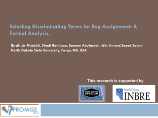 Selecting Discriminating Terms for Bug Assignment: A
Formal Analysis.

Ibrahim Aljarah, Shadi Banitaan, Sameer Abufardeh, Wei Jin and Saeed Salem
North Dakota State University, Fargo, ND, USA




                                                This research is supported by
 