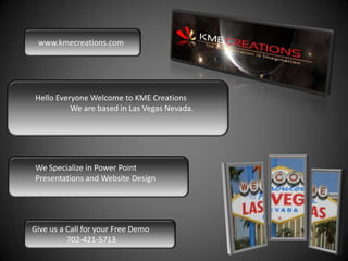 www.kmecreations.com




 Hello Everyone Welcome to KME Creations
           We are based in Las Vegas Nevada.




 We Specialize in Power Point
 Presentations and Website Design




Give us a Call for your Free Demo
          702-421-5713
 