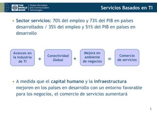Servicios Basados en TI

• Sector servicios: 70% del empleo y 73% del PIB en países
  desarrollados / 35% del empleo y 51% del PIB en países en
  desarrollo



Avances en                             Mejora en
                   Conectividad                          Comercio
la industria
    de TI      +      Global      +    ambiente
                                      de negocios   =   de servicios




• A medida que el capital humano y la infraestructura
  mejoren en los países en desarrollo con un entorno favorable
  para los negocios, el comercio de servicios aumentará


                                                                       3
 