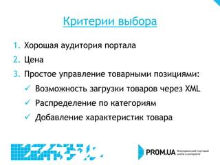 Критерии выбора
1.  Хорошая аудитория портала
2.  Цена
3.  Простое управление товарными позициями:
ü  Возможность загрузки товаров через XML
ü  Распределение по категориям
ü  Добавление характеристик товара
 