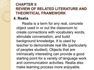 CHAPTER II
REVIEW OF RELATED LITERATURE AND
THEORITICAL FRAMEWORK
4. Realia
Realia is a term for any real, concrete
object used in or out the classroom to
create connections with vocabulary words,
stimulate conversation, and build
background knowledge. It is used by
teacher to demonstrate real life (particularly
of peoples studied). Objects that are
intrinsically interesting can provide a good
starting point for a variety of language work
and communication activities. Realia also
make learning process more enjoyable.
 