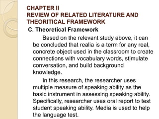 CHAPTER II
REVIEW OF RELATED LITERATURE AND
THEORITICAL FRAMEWORK
C. Theoretical Framework
Based on the relevant study above, it can
be concluded that realia is a term for any real,
concrete object used in the classroom to create
connections with vocabulary words, stimulate
conversation, and build background
knowledge.
In this research, the researcher uses
multiple measure of speaking ability as the
basic instrument in assessing speaking ability.
Specifically, researcher uses oral report to test
student speaking ability. Media is used to help
the language test.
 