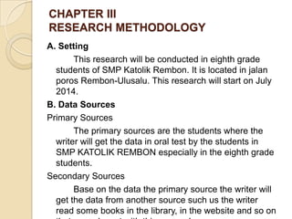 CHAPTER III
RESEARCH METHODOLOGY
A. Setting
This research will be conducted in eighth grade
students of SMP Katolik Rembon. It is located in jalan
poros Rembon-Ulusalu. This research will start on July
2014.
B. Data Sources
Primary Sources
The primary sources are the students where the
writer will get the data in oral test by the students in
SMP KATOLIK REMBON especially in the eighth grade
students.
Secondary Sources
Base on the data the primary source the writer will
get the data from another source such us the writer
read some books in the library, in the website and so on
 