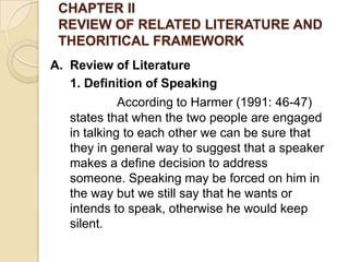 CHAPTER II
REVIEW OF RELATED LITERATURE AND
THEORITICAL FRAMEWORK
A. Review of Literature
1. Definition of Speaking
According to Harmer (1991: 46-47)
states that when the two people are engaged
in talking to each other we can be sure that
they in general way to suggest that a speaker
makes a define decision to address
someone. Speaking may be forced on him in
the way but we still say that he wants or
intends to speak, otherwise he would keep
silent.
 
