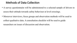 Methods of Data Collection
• A survey questionnaire will be administered to a selected sample of drivers to
assess their attitude towards safety behaviour at level crossings.
• Moreover interviews, focus groups and observation methods will be used to
collect qualitative data. A consultation checklist will be used to guide
researchers on issues of discussion and observation.
 