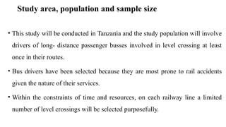Study area, population and sample size
• This study will be conducted in Tanzania and the study population will involve
drivers of long- distance passenger busses involved in level crossing at least
once in their routes.
• Bus drivers have been selected because they are most prone to rail accidents
given the nature of their services.
• Within the constraints of time and resources, on each railway line a limited
number of level crossings will be selected purposefully.
 