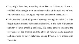 • The Ally's Star bus, travelling from Dar es Salaam to Mwanza,
collided with a freight train at an intersection of the road and railway
on November 2023 in Singida region in Tanzania (Citizen, 2023).
• This accident killed 13 people instantly leaving the other 32 with
major injuries nearing permanent disabilities. In the light of increased
number of level crossing accidents, this study aims to examine the
prevalence of the problem and the effect of railway safety education
and innovation on safety behaviour among drivers at level crossings in
Tanzania.
 